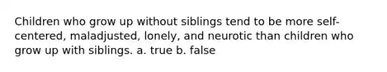 Children who grow up without siblings tend to be more self-centered, maladjusted, lonely, and neurotic than children who grow up with siblings. a. true b. false