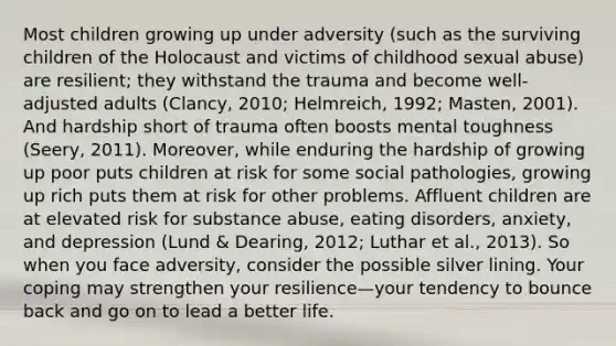 Most children growing up under adversity (such as the surviving children of the Holocaust and victims of childhood sexual abuse) are resilient; they withstand the trauma and become well-adjusted adults (Clancy, 2010; Helmreich, 1992; Masten, 2001). And hardship short of trauma often boosts mental toughness (Seery, 2011). Moreover, while enduring the hardship of growing up poor puts children at risk for some social pathologies, growing up rich puts them at risk for other problems. Affluent children are at elevated risk for substance abuse, eating disorders, anxiety, and depression (Lund & Dearing, 2012; Luthar et al., 2013). So when you face adversity, consider the possible silver lining. Your coping may strengthen your resilience—your tendency to bounce back and go on to lead a better life.