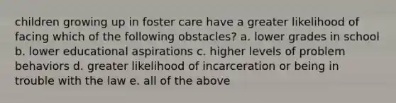 children growing up in foster care have a greater likelihood of facing which of the following obstacles? a. lower grades in school b. lower educational aspirations c. higher levels of problem behaviors d. greater likelihood of incarceration or being in trouble with the law e. all of the above