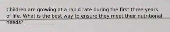 Children are growing at a rapid rate during the first three years of life. What is the best way to ensure they meet their nutritional needs? ____________