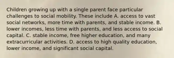 Children growing up with a single parent face particular challenges to social mobility. These include A. access to vast social networks, more time with parents, and stable income. B. lower incomes, less time with parents, and less access to social capital. C. stable income, free higher education, and many extracurricular activities. D. access to high quality education, lower income, and significant social capital.