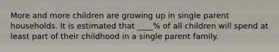 More and more children are growing up in single parent households. It is estimated that ____% of all children will spend at least part of their childhood in a single parent family.