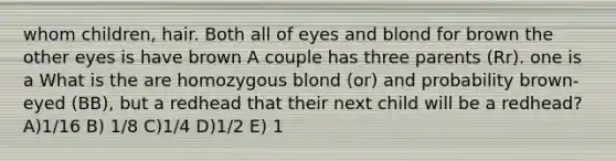 whom children, hair. Both all of eyes and blond for brown the other eyes is have brown A couple has three parents (Rr). one is a What is the are homozygous blond (or) and probability brown-eyed (BB), but a redhead that their next child will be a redhead? A)1/16 B) 1/8 C)1/4 D)1/2 E) 1