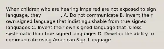 When children who are hearing impaired are not exposed to sign language, they ________. A. Do not communicate B. Invent their own signed language that indistinguishable from true signed languages C. Invent their own signed language that is less systematic than true signed languages D. Develop the ability to communicate using American Sign Language