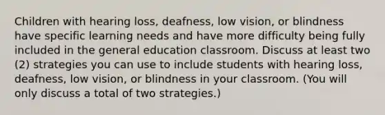 Children with hearing loss, deafness, low vision, or blindness have specific learning needs and have more difficulty being fully included in the general education classroom. Discuss at least two (2) strategies you can use to include students with hearing loss, deafness, low vision, or blindness in your classroom. (You will only discuss a total of two strategies.)