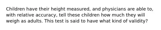 Children have their height measured, and physicians are able to, with relative accuracy, tell these children how much they will weigh as adults. This test is said to have what kind of validity?