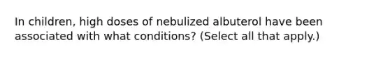 In children, high doses of nebulized albuterol have been associated with what conditions? (Select all that apply.)