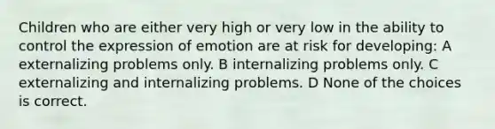 Children who are either very high or very low in the ability to control the expression of emotion are at risk for developing: A externalizing problems only. B internalizing problems only. C externalizing and internalizing problems. D None of the choices is correct.