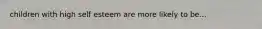 children with high self esteem are more likely to be...