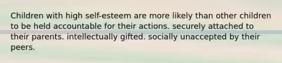 Children with high self-esteem are more likely than other children to be held accountable for their actions. securely attached to their parents. intellectually gifted. socially unaccepted by their peers.