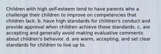 Children with high self-esteem tend to have parents who a. challenge their children to improve on competencies that children lack. b. have high standards for children's conduct and provide approval when children achieve those standards. c. are accepting and generally avoid making evaluative comments about children's behavior. d. are warm, accepting, and set clear standards for children to live up to.