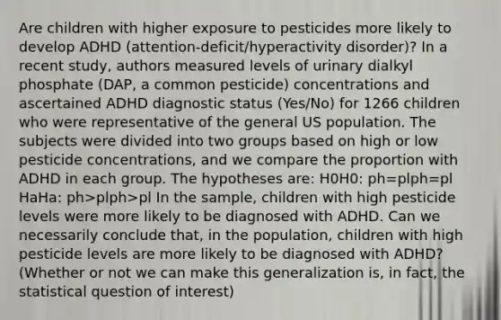 Are children with higher exposure to pesticides more likely to develop ADHD (attention-deficit/hyperactivity disorder)? In a recent study, authors measured levels of urinary dialkyl phosphate (DAP, a common pesticide) concentrations and ascertained ADHD diagnostic status (Yes/No) for 1266 children who were representative of the general US population. The subjects were divided into two groups based on high or low pesticide concentrations, and we compare the proportion with ADHD in each group. The hypotheses are: H0H0: ph=plph=pl HaHa: ph>plph>pl In the sample, children with high pesticide levels were more likely to be diagnosed with ADHD. Can we necessarily conclude that, in the population, children with high pesticide levels are more likely to be diagnosed with ADHD? (Whether or not we can make this generalization is, in fact, the statistical question of interest)