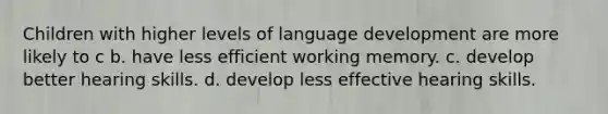 Children with higher levels of language development are more likely to c b. have less efficient working memory. c. develop better hearing skills. d. develop less effective hearing skills.