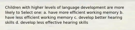 Children with higher levels of language development are more likely to Select one: a. have more efficient working memory b. have less efficient working memory c. develop better hearing skills d. develop less effective hearing skills