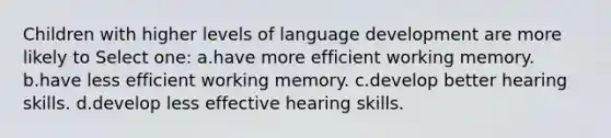 Children with higher levels of language development are more likely to Select one: a.have more efficient working memory. b.have less efficient working memory. c.develop better hearing skills. d.develop less effective hearing skills.