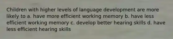 Children with higher levels of language development are more likely to a. have more efficient working memory b. have less efficient working memory c. develop better hearing skills d. have less efficient hearing skills