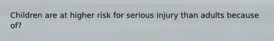 Children are at higher risk for serious injury than adults because of?