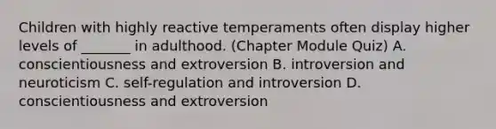 Children with highly reactive temperaments often display higher levels of _______ in adulthood. (Chapter Module Quiz) A. conscientiousness and extroversion B. introversion and neuroticism C. self-regulation and introversion D. conscientiousness and extroversion