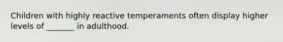 Children with highly reactive temperaments often display higher levels of _______ in adulthood.