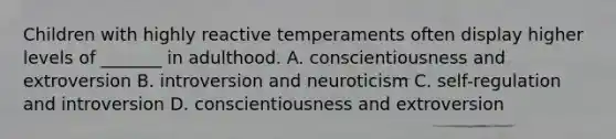 Children with highly reactive temperaments often display higher levels of _______ in adulthood. A. conscientiousness and extroversion B. introversion and neuroticism C. self-regulation and introversion D. conscientiousness and extroversion