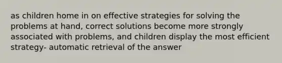 as children home in on effective strategies for solving the problems at hand, correct solutions become more strongly associated with problems, and children display the most efficient strategy- automatic retrieval of the answer