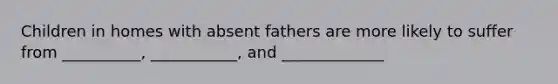 Children in homes with absent fathers are more likely to suffer from __________, ___________, and _____________