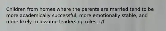 Children from homes where the parents are married tend to be more academically successful, more emotionally stable, and more likely to assume leadership roles. t/f