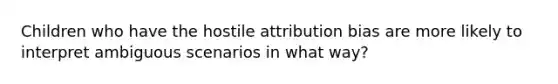 Children who have the hostile attribution bias are more likely to interpret ambiguous scenarios in what way?