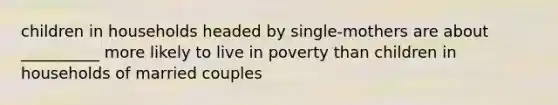 children in households headed by single-mothers are about __________ more likely to live in poverty than children in households of married couples