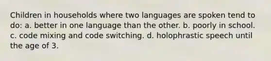 Children in households where two languages are spoken tend to do: a. better in one language than the other. b. poorly in school. c. code mixing and code switching. d. holophrastic speech until the age of 3.