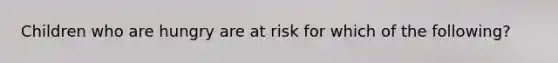 Children who are hungry are at risk for which of the following?