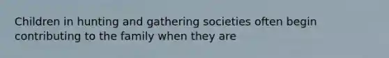 Children in hunting and gathering societies often begin contributing to the family when they are