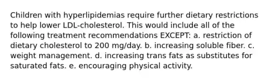 Children with hyperlipidemias require further dietary restrictions to help lower LDL-cholesterol. This would include all of the following treatment recommendations EXCEPT: a. restriction of dietary cholesterol to 200 mg/day. b. increasing soluble fiber. c. weight management. d. increasing trans fats as substitutes for saturated fats. e. encouraging physical activity.