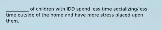 __________ of children with IDD spend less time socializing/less time outside of the home and have more stress placed upon them.