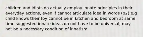 children and idiots do actually employ innate principles in their everyday actions, even if cannot articulate idea in words (p2) e.g child knows their toy cannot be in kitchen and bedroom at same time suggested innate ideas do not have to be universal; may not be a necessary condition of innatism