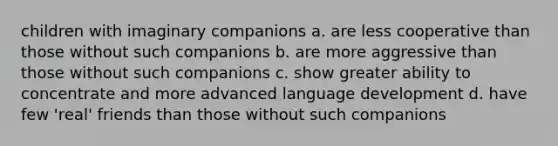 children with imaginary companions a. are less cooperative than those without such companions b. are more aggressive than those without such companions c. show greater ability to concentrate and more advanced language development d. have few 'real' friends than those without such companions