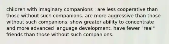 children with imaginary companions : are less cooperative than those without such companions. are more aggressive than those without such companions. show greater ability to concentrate and more advanced language development. have fewer "real" friends than those without such companions.