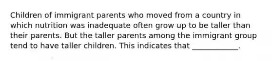 Children of immigrant parents who moved from a country in which nutrition was inadequate often grow up to be taller than their parents. But the taller parents among the immigrant group tend to have taller children. This indicates that ____________.