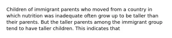 Children of immigrant parents who moved from a country in which nutrition was inadequate often grow up to be taller than their parents. But the taller parents among the immigrant group tend to have taller children. This indicates that