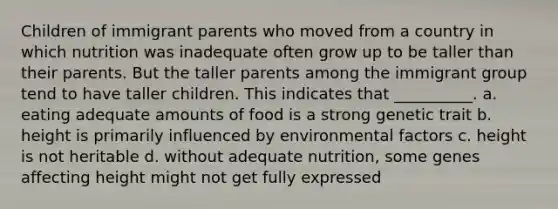 Children of immigrant parents who moved from a country in which nutrition was inadequate often grow up to be taller than their parents. But the taller parents among the immigrant group tend to have taller children. This indicates that __________. a. eating adequate amounts of food is a strong genetic trait b. height is primarily influenced by environmental factors c. height is not heritable d. without adequate nutrition, some genes affecting height might not get fully expressed