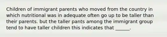 Children of immigrant parents who moved from the country in which nutritional was in adequate often go up to be taller than their parents. but the taller pants among the immigrant group tend to have taller children this indicates that ______.