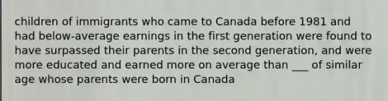 children of immigrants who came to Canada before 1981 and had below-average earnings in the first generation were found to have surpassed their parents in the second generation, and were more educated and earned more on average than ___ of similar age whose parents were born in Canada