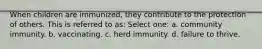 When children are immunized, they contribute to the protection of others. This is referred to as: Select one: a. community immunity. b. vaccinating. c. herd immunity. d. failure to thrive.