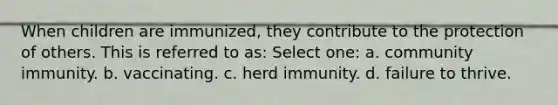 When children are immunized, they contribute to the protection of others. This is referred to as: Select one: a. community immunity. b. vaccinating. c. herd immunity. d. failure to thrive.