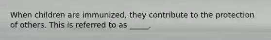 When children are immunized, they contribute to the protection of others. This is referred to as _____.
