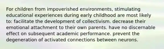 For children from impoverished environments, stimulating educational experiences during early childhood are most likely to: facilitate the development of collectivism. decrease their emotional attachment to their own parents. have no discernable effect on subsequent academic performance. prevent the degeneration of activated connections between neurons.