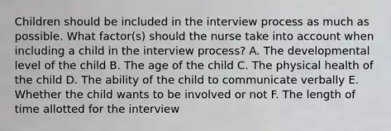 Children should be included in the interview process as much as possible. What factor(s) should the nurse take into account when including a child in the interview process? A. The developmental level of the child B. The age of the child C. The physical health of the child D. The ability of the child to communicate verbally E. Whether the child wants to be involved or not F. The length of time allotted for the interview