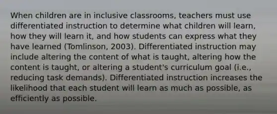 When children are in inclusive classrooms, teachers must use differentiated instruction to determine what children will learn, how they will learn it, and how students can express what they have learned (Tomlinson, 2003). Differentiated instruction may include altering the content of what is taught, altering how the content is taught, or altering a student's curriculum goal (i.e., reducing task demands). Differentiated instruction increases the likelihood that each student will learn as much as possible, as efficiently as possible.