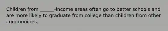 Children from ______-income areas often go to better schools and are more likely to graduate from college than children from other communities.