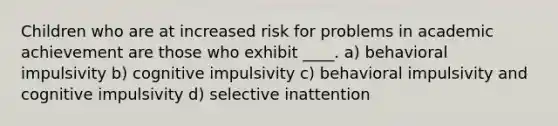 Children who are at increased risk for problems in academic achievement are those who exhibit ____. a) behavioral impulsivity b) cognitive impulsivity c) behavioral impulsivity and cognitive impulsivity d) selective inattention